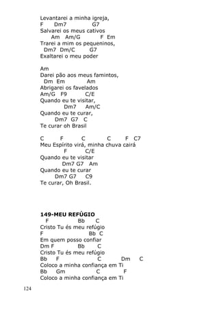 124
Levantarei a minha igreja,
F Dm7 G7
Salvarei os meus cativos
Am Am/G F Em
Trarei a mim os pequeninos,
Dm7 Dm/C G7
Exaltarei o meu poder
Am
Darei pão aos meus famintos,
Dm Em Am
Abrigarei os favelados
Am/G F9 C/E
Quando eu te visitar,
Dm7 Am/C
Quando eu te curar,
Dm7 G7 C
Te curar oh Brasil
C F C C F C7
Meu Espírito virá, minha chuva cairá
F C/E
Quando eu te visitar
Dm7 G7 Am
Quando eu te curar
Dm7 G7 C9
Te curar, Oh Brasil.
149-MEU REFÚGIO
F Bb C
Cristo Tu és meu refúgio
F Bb C
Em quem posso confiar
Dm F Bb C
Cristo Tu és meu refúgio
Bb F C Dm C
Coloco a minha confiança em Ti
Bb Gm C F
Coloco a minha confiança em Ti
 