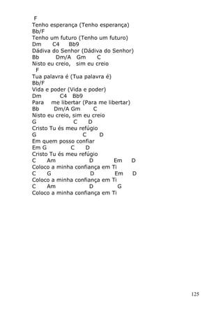 125
F
Tenho esperança (Tenho esperança)
Bb/F
Tenho um futuro (Tenho um futuro)
Dm C4 Bb9
Dádiva do Senhor (Dádiva do Senhor)
Bb Dm/A Gm C
Nisto eu creio, sim eu creio
F
Tua palavra é (Tua palavra é)
Bb/F
Vida e poder (Vida e poder)
Dm C4 Bb9
Para me libertar (Para me libertar)
Bb Dm/A Gm C
Nisto eu creio, sim eu creio
G C D
Cristo Tu és meu refúgio
G C D
Em quem posso confiar
Em G C D
Cristo Tu és meu refúgio
C Am D Em D
Coloco a minha confiança em Ti
C G D Em D
Coloco a minha confiança em Ti
C Am D G
Coloco a minha confiança em Ti
 