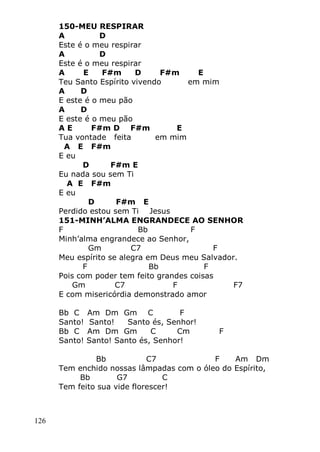 126
150-MEU RESPIRAR
A D
Este é o meu respirar
A D
Este é o meu respirar
A E F#m D F#m E
Teu Santo Espírito vivendo em mim
A D
E este é o meu pão
A D
E este é o meu pão
A E F#m D F#m E
Tua vontade feita em mim
A E F#m
E eu
D F#m E
Eu nada sou sem Ti
A E F#m
E eu
D F#m E
Perdido estou sem Ti Jesus
151-MINH’ALMA ENGRANDECE AO SENHOR
F Bb F
Minh’alma engrandece ao Senhor,
Gm C7 F
Meu espírito se alegra em Deus meu Salvador.
F Bb F
Pois com poder tem feito grandes coisas
Gm C7 F F7
E com misericórdia demonstrado amor
Bb C Am Dm Gm C F
Santo! Santo! Santo és, Senhor!
Bb C Am Dm Gm C Cm F
Santo! Santo! Santo és, Senhor!
Bb C7 F Am Dm
Tem enchido nossas lâmpadas com o óleo do Espírito,
Bb G7 C
Tem feito sua vide florescer!
 