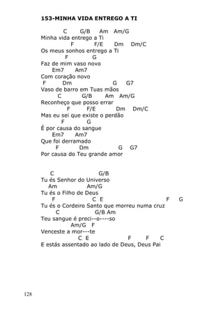 128
153-MINHA VIDA ENTREGO A TI
C G/B Am Am/G
Minha vida entrego a Ti
F F/E Dm Dm/C
Os meus sonhos entrego a Ti
F G
Faz de mim vaso novo
Em7 Am7
Com coração novo
F Dm G G7
Vaso de barro em Tuas mãos
C G/B Am Am/G
Reconheço que posso errar
F F/E Dm Dm/C
Mas eu sei que existe o perdão
F G
É por causa do sangue
Em7 Am7
Que foi derramado
F Dm G G7
Por causa do Teu grande amor
C G/B
Tu és Senhor do Universo
Am Am/G
Tu és o Filho de Deus
F C E F G
Tu és o Cordeiro Santo que morreu numa cruz
C G/B Am
Teu sangue é preci--o----so
Am/G F
Venceste a mor---te
C E F F C
E estás assentado ao lado de Deus, Deus Pai
 