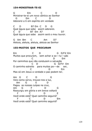 129
154-MINISTRAR-TE-EI
G Em C D
Ministrar-te-ei um novo cântico ao Senhor
G Em C D
Adorarei a ti em espírito em verdade
C D B7 Em C D G
Qual águia que sobe assim adorarei.
C D B7 Em A7 D7
Qual águia que sobe assim será o meu louvor.
G Am Bm C Am D7
Aleluia, aleluia, aleluia, aleluia ao Senhor
155-MUITOS QUE PROCURAM
Em C D G D/F# Em
Muitos que procuram, sem achar a so---lu---ção
C D Em
Por caminhos que não conduzem a salvação
C D G D/F# Em
O caminho estreito para muitos po---de ser,
C D Em
Mas só em Jesus a verdade e paz podem ter.
Am G C D G
Veio como servo, trouxe-nos a luz,
Am G E D
Pagou as nossas culpas na cruz,
Am G F D G
Ressurgiu em glória e em breve voltará
F C D E
Você onde está? Qual caminho seguirá?
F C D Em
Você onde está? Qual caminho seguirá?
 