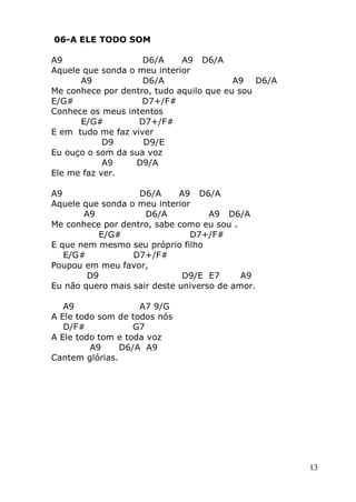 13
06-A ELE TODO SOM
A9 D6/A A9 D6/A
Aquele que sonda o meu interior
A9 D6/A A9 D6/A
Me conhece por dentro, tudo aquilo que eu sou
E/G# D7+/F#
Conhece os meus intentos
E/G# D7+/F#
E em tudo me faz viver
D9 D9/E
Eu ouço o som da sua voz
A9 D9/A
Ele me faz ver.
A9 D6/A A9 D6/A
Aquele que sonda o meu interior
A9 D6/A A9 D6/A
Me conhece por dentro, sabe como eu sou .
E/G# D7+/F#
E que nem mesmo seu próprio filho
E/G# D7+/F#
Poupou em meu favor,
D9 D9/E E7 A9
Eu não quero mais sair deste universo de amor.
A9 A7 9/G
A Ele todo som de todos nós
D/F# G7
A Ele todo tom e toda voz
A9 D6/A A9
Cantem glórias.
 