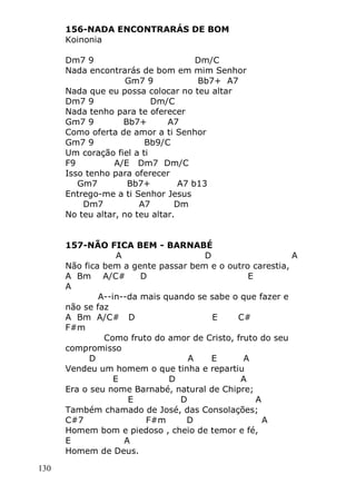 130
156-NADA ENCONTRARÁS DE BOM
Koinonia
Dm7 9 Dm/C
Nada encontrarás de bom em mim Senhor
Gm7 9 Bb7+ A7
Nada que eu possa colocar no teu altar
Dm7 9 Dm/C
Nada tenho para te oferecer
Gm7 9 Bb7+ A7
Como oferta de amor a ti Senhor
Gm7 9 Bb9/C
Um coração fiel a ti
F9 A/E Dm7 Dm/C
Isso tenho para oferecer
Gm7 Bb7+ A7 b13
Entrego-me a ti Senhor Jesus
Dm7 A7 Dm
No teu altar, no teu altar.
157-NÃO FICA BEM - BARNABÉ
A D A
Não fica bem a gente passar bem e o outro carestia,
A Bm A/C# D E
A
A--in--da mais quando se sabe o que fazer e
não se faz
A Bm A/C# D E C#
F#m
Como fruto do amor de Cristo, fruto do seu
compromisso
D A E A
Vendeu um homem o que tinha e repartiu
E D A
Era o seu nome Barnabé, natural de Chipre;
E D A
Também chamado de José, das Consolações;
C#7 F#m D A
Homem bom e piedoso , cheio de temor e fé,
E A
Homem de Deus.
 