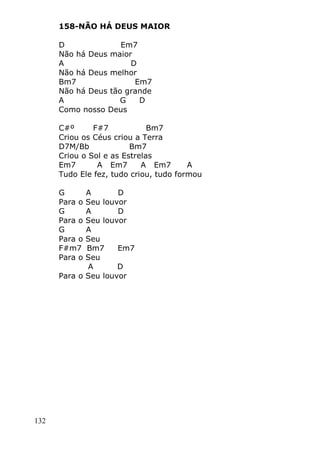 132
158-NÃO HÁ DEUS MAIOR
D Em7
Não há Deus maior
A D
Não há Deus melhor
Bm7 Em7
Não há Deus tão grande
A G D
Como nosso Deus
C#º F#7 Bm7
Criou os Céus criou a Terra
D7M/Bb Bm7
Criou o Sol e as Estrelas
Em7 A Em7 A Em7 A
Tudo Ele fez, tudo criou, tudo formou
G A D
Para o Seu louvor
G A D
Para o Seu louvor
G A
Para o Seu
F#m7 Bm7 Em7
Para o Seu
A D
Para o Seu louvor
 