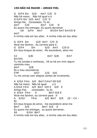 133
159-NÃO HÁ MAIOR – AMIGO FIEL
G D/F# Em G/D Am7 C/D D
Não há maior, Não há igual a ti
G D/F# Em G/D Am7 C/D D
Amigo fiel, Consolador, Tu és
Am7 C/D Am7 C/D D
Eu quero me entregar, Eu quero derramar
G9 D/F# Am7 B7/D# Em7 Em7/D B
Am7
A minha vida em teu altar. A minha vida em teu altar.
G D/F# Em G/D Am7 C/D D
Atrai-me Senhor, Eu correrei para ti
G D/F# Em G/D Am7 C/D D
Em teus braços de amor, Me esconderei, atrai-me
C2 G/B Am7 G/B Em7
Em7(9)
Tu me sondas e conheces, Vê se há em mim algum
caminho mau
Am7 G/B
És o meu esconderijo
F7M Am7 C/D D/E
Tu me cercas com alegres cantos de livramento.
A E/G# F#m A/E Bm7 C#m7 D9 D/E
Não há maior, Não há igual a ti
A E/G# F#m A/E Bm7 D/E E D/E E
Amigo Fiel, consolador, tu és
A E/G# F#m E Bm7 D/E E
Atrai-me Senhor, eu correrei para ti
A E/G# F#m A/E Bm7 D/E (D – C# -
B)
Em teus braços de amor, me esconderei atrai-me
Bm7 D/E Bm7 D/E E
Eu quero me entregar, eu quero derramar.
A9 E/G# Bm7
A minha vida em teu altar, a minha vida em teu altar.
 
