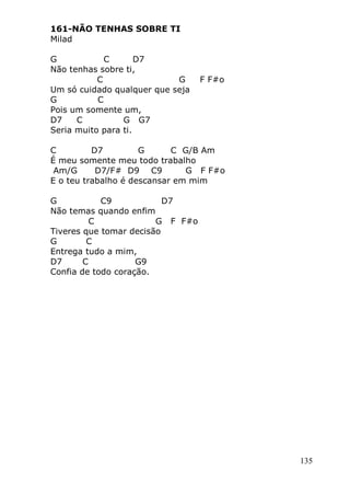 135
161-NÃO TENHAS SOBRE TI
Milad
G C D7
Não tenhas sobre ti,
C G F F#o
Um só cuidado qualquer que seja
G C
Pois um somente um,
D7 C G G7
Seria muito para ti.
C D7 G C G/B Am
É meu somente meu todo trabalho
Am/G D7/F# D9 C9 G F F#o
E o teu trabalho é descansar em mim
G C9 D7
Não temas quando enfim
C G F F#o
Tiveres que tomar decisão
G C
Entrega tudo a mim,
D7 C G9
Confia de todo coração.
 