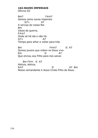 136
162-NAVES IMPERIAIS
Oficina G3
Bm7 F#m7
Somos como naves imperiais
G7+ A7
A serviço do nosso Rei
Bm
Vasos de guerra,
F#m7
Onde só há ida e não há
G7+ A7
Tempo para olhar e voltar para trás
Bm F#m7 G A7
Somos jovens que crêem no Deus vivo
Em D A7
Que enviou seu Filho para nos salvar.
Bm F#m G A7
Aleluia, aleluia,
Em7 D A7 Bm
Nosso comandante é Jesus Cristo Filho de Deus.
 