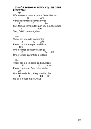 137
163-NÓS SOMOS O POVO A QUEM DEUS
LIBERTOU
Am
Nós somos o povo a quem Deus libertou
F G Am
Verdadeiramente somos livres
F G Am
Pois fomos comprados por seu grande amor
E Am
Sim, Cristo nos resgatou
Dm
Tirou-nos da mão do inimigo
F G Am
E nos trouxe a lugar de Glória
Dm
Onde temos constante abrigo
F E4 E7
Onde temos garantida a vitória
Dm
Tirou-nos do Império da Escuridão
F G Am
E nos trouxe ao Seu reino de luz
Dm
Um Reino de Paz, Alegria e Perdão
F E4 E7
No qual nosso Rei é Jesus
 