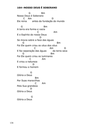 138
164--NOSSO DEUS É SOBERANO
G Bm
Nosso Deus é Soberano
C Am D
Ele reina antes da fundação do mundo
G Bm
A terra era forma e vazia
C Am
E o Espírito do nosso Deus
D
Se movia sobre a face das águas
G Bm
Foi Ele quem criou os céus dos céus
C Am D
E fez separação das águas da terra seca
G Bm
Foi Ele quem criou os luminares
C Am
E criou a natureza
D
E formou o homem
G
Glória a Deus
Bm
Por Suas maravilhas
C Am
Pela Sua grandeza
D
Glória a Deus
G
Glória a Deus
 