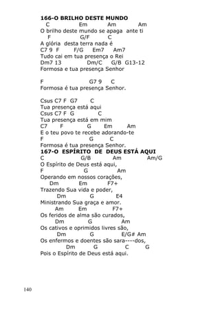 140
166-O BRILHO DESTE MUNDO
C Em Am Am
O brilho deste mundo se apaga ante ti
F G/F C
A glória desta terra nada é
C7 9 F F/G Em7 Am7
Tudo cai em tua presença o Rei
Dm7 13 Dm/C G/B G13-12
Formosa e tua presença Senhor
F G7 9 C
Formosa é tua presença Senhor.
Csus C7 F G7 C
Tua presença está aqui
Csus C7 F G C
Tua presença está em mim
C7 F G Em Am
E o teu povo te recebe adorando-te
F G C
Formosa é tua presença Senhor.
167-O ESPÍRITO DE DEUS ESTÁ AQUI
C G/B Am Am/G
O Espírito de Deus está aqui,
F G Am
Operando em nossos corações,
Dm Em F7+
Trazendo Sua vida e poder,
Dm G E4
Ministrando Sua graça e amor.
Am Em F7+
Os feridos de alma são curados,
Dm G Am
Os cativos e oprimidos livres são,
Dm G E/G# Am
Os enfermos e doentes são sara----dos,
Dm G C G
Pois o Espírito de Deus está aqui.
 