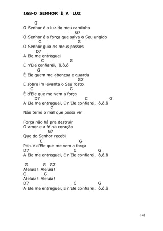 141
168-O SENHOR É A LUZ
G
O Senhor é a luz do meu caminho
G7
O Senhor é a força que salva o Seu ungido
C G
O Senhor guia os meus passos
D7
A Ele me entreguei
C G
E n’Ele confiarei, ô,ô,ô
G
É Ele quem me abençoa e quarda
G7
E sobre im levanta o Seu rosto
C G
É d’Ele que me vem a força
D7 C G
A Ele me entreguei, E n’Ele confiarei, ô,ô,ô
G
Não temo o mal que possa vir
Força não há pra destruir
O amor e a fé no coração
G7
Que do Senhor recebi
C G
Pois é d’Ele que me vem a força
D7 C G
A Ele me entreguei, E n’Ele confiarei, ô,ô,ô
G G G7
Aleluia! Aleluia!
C G
Aleluia! Aleluia!
D7 C G
A Ele me entreguei, E n’Ele confiarei, ô,ô,ô
 