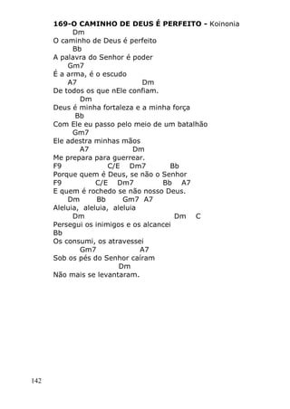 142
169-O CAMINHO DE DEUS É PERFEITO - Koinonia
Dm
O caminho de Deus é perfeito
Bb
A palavra do Senhor é poder
Gm7
É a arma, é o escudo
A7 Dm
De todos os que nEle confiam.
Dm
Deus é minha fortaleza e a minha força
Bb
Com Ele eu passo pelo meio de um batalhão
Gm7
Ele adestra minhas mãos
A7 Dm
Me prepara para guerrear.
F9 C/E Dm7 Bb
Porque quem é Deus, se não o Senhor
F9 C/E Dm7 Bb A7
E quem é rochedo se não nosso Deus.
Dm Bb Gm7 A7
Aleluia, aleluia, aleluia
Dm Dm C
Persegui os inimigos e os alcancei
Bb
Os consumi, os atravessei
Gm7 A7
Sob os pés do Senhor caíram
Dm
Não mais se levantaram.
 