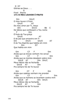144
D D7
Glórias ao Deus . . .
G
Final: Eterno
171-O MEU LOUVOR É FRUTO
Dm Dm/C
O meu louvor é fruto
Gm/E A7
Do meu amor por Ti, Jesus
Dm Dm/C Bb C
De lábios que confessam o Teu nome
F Dm
É fruto de Tua graça
Gm/E A7
E da paz que encontro em Ti
Dm Dm/C Gm/E A7
E do Teu Espírito que habita em mim
Dm D7
Que habita em mim
Gm C7 F Dm
Ainda que as trevas venham me cercar
Gm C7 F Dm
Ainda que os montes desabem sobre mim
Gm/E A7 Dm Dm/C
Meus lábios não se fecharão
Gm/E A7 Dm
Pra sempre hei de Te louvar
Gm C7 F Dm
Ainda que cadeias venham me prender
Gm C7 F Dm
Ainda que os homens se levantem contra mim
Gm/E A7 Dm Dm/C
Meus lábios não se fecharão
Gm/E A7 Dm
Pra sempre hei de Te louvar
 