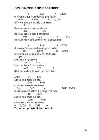 145
-172-O NOSSO DEUS É PODEROSO
A E/A A E/G#
O nosso Deus é poderoso pra fazer
F#m C#m D A/C#
Infinitamente mais do que tudo
Bm
Do que tudo o que pedimos
D/C Bm
Do que tudo o que pensamos
A/B D/E A D/E
Do que tudo que sonhamos e esperamos
A E/A A E/G#
O nosso Deus é poderoso pra mudar
F#m C#m D A/C#
Situações que nos afligem todo dia
Bm
Ele faz o impossível
D/C Bm
Ressuscita até os mortos
A/B D/E A
Não há nada que o possa derrotar
A/C# D E/D
Lance sua rede ao mar
C#m F#m
Creia na Palavra de Deus
Bm D/E A D/E Eb79
Sinais e maravilhas Ele hoje vai fazer
D D/E
Lance sua rede ao mar
C#m F#m
Creia na Palavra de Deus
Bm A/C# D D/E A
Tudo é possível ao que crê
 