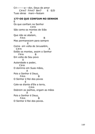 149
Cri-------a---dor, Deus de amor
C#m7 F#m7 Bm7 E E/D
Tuas obras mani—festam
177-OS QUE CONFIAM NO SENHOR
E
Os que confiam no Senhor
C#m
São como os montes de Sião
A
Que não se abalam,
F#m B
Mas permanecem para sempre
E
Como em volta de Jerusalém,
C#m A
Estão os montes, assim o Senhor
F#m B
Em volta do Seu povo
E
Autoridade e poder,
C#m
O domínio em Suas mãos,
A
Pois o Senhor é Deus,
F#m B
O Senhor é Rei dos povos
E
Cale-se diante d’Ele a terra,
C#m
Dobrem os joelhos, ergam as mãos
A
Pois o Senhor é Deus,
F#m B
O Senhor é Rei dos povos.
 