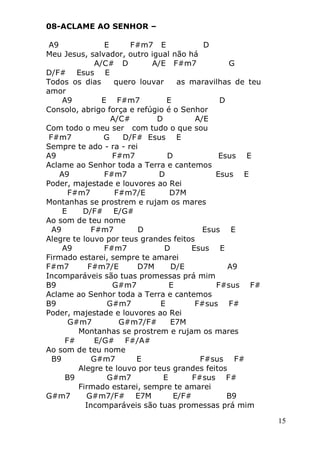 15
08-ACLAME AO SENHOR –
A9 E F#m7 E D
Meu Jesus, salvador, outro igual não há
A/C# D A/E F#m7 G
D/F# Esus E
Todos os dias quero louvar as maravilhas de teu
amor
A9 E F#m7 E D
Consolo, abrigo força e refúgio é o Senhor
A/C# D A/E
Com todo o meu ser com tudo o que sou
F#m7 G D/F# Esus E
Sempre te ado - ra - rei
A9 F#m7 D Esus E
Aclame ao Senhor toda a Terra e cantemos
A9 F#m7 D Esus E
Poder, majestade e louvores ao Rei
F#m7 F#m7/E D7M
Montanhas se prostrem e rujam os mares
E D/F# E/G#
Ao som de teu nome
A9 F#m7 D Esus E
Alegre te louvo por teus grandes feitos
A9 F#m7 D Esus E
Firmado estarei, sempre te amarei
F#m7 F#m7/E D7M D/E A9
Incomparáveis são tuas promessas prá mim
B9 G#m7 E F#sus F#
Aclame ao Senhor toda a Terra e cantemos
B9 G#m7 E F#sus F#
Poder, majestade e louvores ao Rei
G#m7 G#m7/F# E7M
Montanhas se prostrem e rujam os mares
F# E/G# F#/A#
Ao som de teu nome
B9 G#m7 E F#sus F#
Alegre te louvo por teus grandes feitos
B9 G#m7 E F#sus F#
Firmado estarei, sempre te amarei
G#m7 G#m7/F# E7M E/F# B9
Incomparáveis são tuas promessas prá mim
 