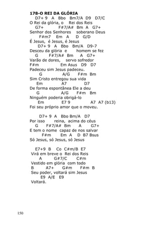 150
178-O REI DA GLÓRIA
D7+ 9 A Bbo Bm7/A D9 D7/C
O Rei da glória, o Rei dos Reis
G7+ F#7/A# Bm A G7+
Senhor dos Senhores soberano Deus
F#m7 Em A D G/D
É Jesus, é Jesus, é Jesus
D7+ 9 A Bbo Bm/A D9-7
Desceu da glória e homem se fez
G F#7/A# Bm A G7+
Varão de dores, servo sofredor
F#m Em Asus D9 D7
Padeceu sim Jesus padeceu.
G A/G F#m Bm
Sim Cristo entregou sua vida
Em A7 D7
De forma espontânea Ele a deu
G A/G F#m Bm
Ninguém poderia obrigá-lo
Em E7 9 A7 A7 (b13)
Foi seu próprio amor que o moveu.
D7+ 9 A Bbo Bm/A D7
Por isso reina, acima do céus
G F#7/A# Bm A G7+
E tem o nome capaz de nos salvar
F#m Em A D B7 Bsus
Só Jesus, só Jesus, só Jesus
E7+9 B Co C#m/B E7
Virá em breve o Rei dos Reis
A G#7/C C#m
Vestido em glória com todo
B A7+ G#m F#m B
Seu poder, voltará sim Jesus
E9 A/E E9
Voltará.
 