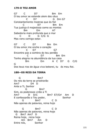 151
179-O TEU AMOR
G7 C D7 Bm Em
O teu amor se estende alem dos céus
C D7 G Dm G7
Constantemente mostras que és fiel
C D7 Bm Em
Tua justiça é majestosa como os montes
Bm Em A7
Sabedoria mais profunda que o mar
C D G C/G G
Mas vens comigo estar.
G7 C D7 Bm Em
O teu amor me enche o coração
C D7 G7
Encontro paz a sombra do teu perdão
C D7 Bm Em
Tenho alegria na abundância da tua casa
Bm Em A C D7 G C/G
G
Dos teus rios de água viva beberei, tu és meu Rei.
180--OS REIS DA TERRA
G Bm7
Os reis da terra se prostrarão
Am7 D4 D
Ante a Ti, Senhor
G Bm7
Sim, os poderosos virão a Ti
Am7 D D/C Bm7 E7/G# Am D
E confessarão o Teu poder, Senhor
G Bm7 C D
Não apenas de palavras, reina hoje
G Bm7 C D
Não apenas de palavras, reina hoje
G Bm7 Am7 D
Reina hoje, reina hoje
Am Bm7 Am D
Entre nós, Senhor
 