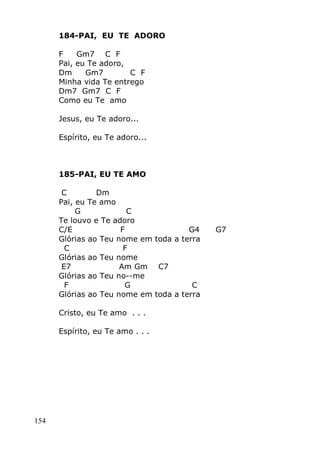 154
184-PAI, EU TE ADORO
F Gm7 C F
Pai, eu Te adoro,
Dm Gm7 C F
Minha vida Te entrego
Dm7 Gm7 C F
Como eu Te amo
Jesus, eu Te adoro...
Espírito, eu Te adoro...
185-PAI, EU TE AMO
C Dm
Pai, eu Te amo
G C
Te louvo e Te adoro
C/E F G4 G7
Glórias ao Teu nome em toda a terra
C F
Glórias ao Teu nome
E7 Am Gm C7
Glórias ao Teu no--me
F G C
Glórias ao Teu nome em toda a terra
Cristo, eu Te amo . . .
Espírito, eu Te amo . . .
 