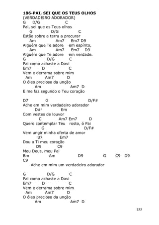 155
186-PAI, SEI QUE OS TEUS OLHOS
(VERDADEIRO ADORADOR)
G D/G C
Pai, sei que os Teus olhos
G D/G C
Estão sobre a terra a procurar
Am Am7 Em7 D9
Alguém que Te adore em espírito,
Am Am7 Em7 D9
Alguém que Te adore em verdade.
G D/G C
Pai como achaste a Davi
Em7 D C
Vem e derrama sobre mim
Am Am7 D
O óleo precioso da unção
Am Am7 D
E me faz segundo o Teu coração
D7 G D/F#
Ache em mim verdadeiro adorador
D# Em
Com vestes de louvor
C Am7 Em7 D
Quero contemplar Teu rosto, ó Pai
G D/F#
Vem ungir minha oferta de amor
B7 Em7
Dou a Ti meu coração
D9 C9
Meu Deus, meu Pai
Bm Am D9 G C9 D9
C9
Ache em mim um verdadeiro adorador
G D/G C
Pai como achaste a Davi
Em7 D C
Vem e derrama sobre mim
Am Am7 D
O óleo precioso da unção
Am Am7 D
 