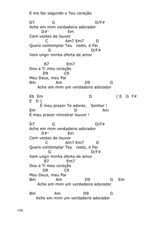 156
E me faz segundo o Teu coração
D7 G D/F#
Ache em mim verdadeiro adorador
D# Em
Com vestes de louvor
C Am7 Em7 D
Quero contemplar Teu rosto, ó Pai
G D/F#
Vem ungir minha oferta de amor
B7 Em7
Dou a Ti meu coração
D9 C9
Meu Deus, meu Pai
Bm Am D9 G
Ache em mim um verdadeiro adorador
Eb Em D ( E G F#
E D )
É meu prazer Te adorar, Senhor !
Em D Am
É meu prazer ministrar louvor !
D7 G D/F#
Ache em mim verdadeiro adorador
D# Em
Com vestes de louvor
C Am7 Em7 D
Quero contemplar Teu rosto, ó Pai
G D/F#
Vem ungir minha oferta de amor
B7 Em7
Dou a Ti meu coração
D9 C9
Meu Deus, meu Pai
Bm Am D9 G Em
Ache em mim um verdadeiro adorador
Bm Am D9 G
Ache em mim um verdadeiro adorador
 