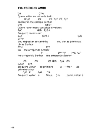 164
196-PRIMEIRO AMOR
C9 C7M
Quero voltar ao início de tudo
Bb/G C7 F9 C/F F9 C/E
encontrar-me contigo Senhor
Dm Db5+
Quero rever meus conceitos e valores
F/C G/B E/G#
Eu quero reconstruir
C/A G#5+ C/G
D/F#
Vou regressar ao caminho vou ver as primeiras
obras Senhor
F7M C/E
Eu me arrependo Senhor
F D/~F# F/G G7
me arrependo Senhor me arrependo Senhor
C9 C9 C9 G/B C/A G9
E/G# C/A
Eu quero voltar ao primeiro a-----mor ao
primeiro amor
C/E F F/G C9
Eu quero voltar a Deus. ( eu quero voltar )
 
