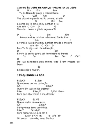166
198-TU ÉS DEUS DE GRAÇA - PROJETO DE DEUS
G Bm Em Bm
Tu és Deus de graça e misericórdia
C G/B Am D
Tua vida é a grande razão do meu existir
G Bm Em
E como eu Te amo, meu Senhor e Rei
Am Bm C C# D G
To---da honra e glória sejam a Ti
D G Bm Em
Levantarei as minhas mãos e no Santuário
Bm C
E verei a Tua glória meu Senhor amado e mestre
Am Bm C C# D
Pois Tu és dig---no de adoração
D G Bm
E com os anjos quero ser iluminado na beleza
Em Bm Am Bm C C#
D
Da Tua santidade pois minha vida é um Projeto de
Deus
G
E nada pode mudar.
199-QUANDO NA DOR
E13/C# E13/B
Quando na dor na tentação
A7+ G#m7
Quero em tuas mãos agarrar
F#m F#m/E B/D# Bsus
Para que não venha a me desviar
E13/C# E13/B
Quero poder permanecer
A7+ G#m7
Sempre nos teus caminhos
F#m7 F#m7/E
Para firmar meus pés em ti
B/D# B A7+ B7 E A/E E9
Oh autor da vida, meu Senhor
 
