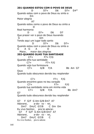 168
201-QUANDO ESTOU COM O POVO DE DEUS
D D7+ D6 D7+ D#O
Quando estou com o povo de Deus eu sinto a
Em
Maior alegria
A7
Quando estou como o povo de Deus eu sinto a
D
Real harmonia
D D7+ D6 D7
Que prazer ver o povo de Deus louvando
G Gm
Tendo aqui um lugar todo santo
D D7+ D6 D7+
Quando estou com o povo de Deus eu sinto a
G A G A D
Maior, maior das alegrias
202-QUANDO OLHO TUA SANTIDADE
C7+ F7+ F/G
Quando olho tua santidade
C7+ F7+ F/G
Quando vejo tua formosura
C7+ G/B F/A Bb Am G7
Gsus
Quando tudo obscurece devido teu resplendor
C7+ F7+ F/G
Quando encontro gozo no teu coração
C7+ F7+ F/G
Quando tua santidade reina em minha vida
C7+ G/B F/A Bb Am7
G7
Quando tudo obscurece devido teu resplendor
G7 F G/F G Am G/B Em7 A7
Adorarei, a-do- ra - rei,
Dm7 Dm/C G7/B C Dm Em
Eu vivo Senhor, pra te adorar.
G7 F G/F G Am G/B Em7 A7
Adorarei, a-do- ra - rei,
Dm7 Dm/C G7/B C
Eu vivo Senhor, pra te adorar.
 