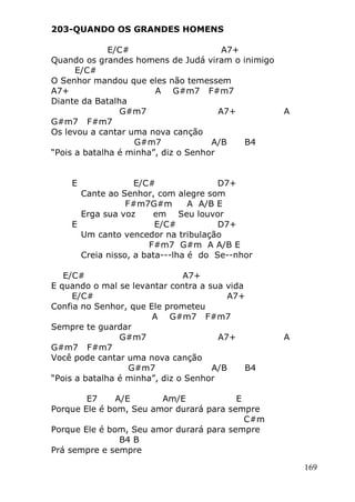 169
203-QUANDO OS GRANDES HOMENS
E/C# A7+
Quando os grandes homens de Judá viram o inimigo
E/C#
O Senhor mandou que eles não temessem
A7+ A G#m7 F#m7
Diante da Batalha
G#m7 A7+ A
G#m7 F#m7
Os levou a cantar uma nova canção
G#m7 A/B B4
“Pois a batalha é minha”, diz o Senhor
E E/C# D7+
Cante ao Senhor, com alegre som
F#m7G#m A A/B E
Erga sua voz em Seu louvor
E E/C# D7+
Um canto vencedor na tribulação
F#m7 G#m A A/B E
Creia nisso, a bata---lha é do Se--nhor
E/C# A7+
E quando o mal se levantar contra a sua vida
E/C# A7+
Confia no Senhor, que Ele prometeu
A G#m7 F#m7
Sempre te guardar
G#m7 A7+ A
G#m7 F#m7
Você pode cantar uma nova canção
G#m7 A/B B4
“Pois a batalha é minha”, diz o Senhor
E7 A/E Am/E E
Porque Ele é bom, Seu amor durará para sempre
C#m
Porque Ele é bom, Seu amor durará para sempre
B4 B
Prá sempre e sempre
 