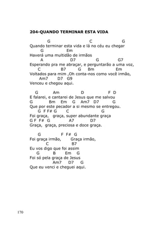 170
204-QUANDO TERMINAR ESTA VIDA
G C G
Quando terminar esta vida e lá no céu eu chegar
G Em
Haverá uma multidão de irmãos
A D7 G G7
Esperando pra me abraçar, e perguntarão a uma voz,
C B7 G Bm Em
Voltados para mim ,Oh conta-nos como você irmão,
Am7 D7 G9
Venceu e chegou aqui.
G Am D F D
E falarei, e cantarei de Jesus que me salvou
G Bm Em G Am7 D7 G
Que por este pecador a si mesmo se entregou.
G F F# G C G
Foi graça, graça, super abundante graça
G F F# G A7 D7
Graça, graça, preciosa e doce graça.
G F F# G
Foi graça irmão, Graça irmão,
C B7
Eu vos digo que foi assim
G B Em G
Foi só pela graça de Jesus
Am7 D7 G
Que eu venci e cheguei aqui.
 