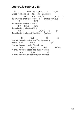 171
205--QUÃO FORMOSO ÉS
G G/B D D/F# G G/B
Quão formoso és Rei do Universo
C G/C Am Am/G C/D D
Tua Glória enche a Terra e enche os Céus
C D/C
Tua Glória enche a Terra
B7 B/Eb Em
Tua Glória enche os Céus
Am C/D D G D
Tua Glória enche minha vida Senhor
G G/B C E
Maravilhoso é, estar em Tua presença
E/G# Am Am/G D D7/C
Maravilhoso é, poder Te adorar
Bm B/Eb Em Em/D
Maravilhoso é, tocar nas Tuas vestes
Am C/D D G
Maravilhoso é, Te contemplar Senhor
 