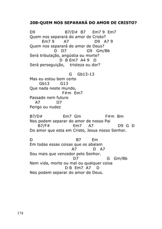 174
208-QUEM NOS SEPARARÁ DO AMOR DE CRISTO?
D9 B7/D# B7 Em7 9 Em7
Quem nos separará do amor de Cristo?
Em7 9 A7 D9 A7 9
Quem nos separará do amor de Deus?
D D7 G9 Gm/Bb
Será tribulação, angústia ou morte?
D B Em7 A4 9 D
Será perseguição, tristeza ou dor?
G Gb13-13
Mas eu estou bem certo
Gb13 G13
Que nada neste mundo,
F#m Em7
Passado nem futuro
A7 D7
Perigo ou nudez
B7/D# Em7 Gm F#m Bm
Nos podem separar do amor de nosso Pai
B7/F# Em7 A7 D9 G D
Do amor que esta em Cristo, Jesus nosso Senhor.
D B7 Em
Em todas essas coisas que os abalam
A7 D A7
Sou mais que vencedor pelo Senhor.
D7 G Gm/Bb
Nem vida, morte ou mal ou qualquer coisa
D B Em7 A7 D
Nos podem separar do amor de Deus.
 