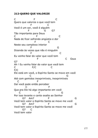 177
212-QUERO QUE VALORIZE
C F C
Quero que valorize o que você tem
F C
Você é um ser, você é alguém
F G G7
Tão importante para Deus
C F C
Nada de ficar sofrendo angústia e dor
F C
Neste seu complexo interior
F G
Dizendo às vezes que não é ninguém
F C
Eu venho falar do valor que você tem
F C Gsus
G7
Ah ! Eu venho falar do valor que você tem
C F/C C
F/C
Ele está em você, o Espírito Santo se move em você
C G
Até com gemidos inexprimíveis, inexprimíveis
C F
Daí você pode então perceber
C F
Que pra Ele há algo importante em você
C F G
Por isso levante e cante exalte ao Senhor
G7 Am7 F G
Você tem valor o Espírito Santo se move me você
G7 Am7 F G
Você tem valor o Espírito Santo se move me você
G7 C
Você tem valor
 