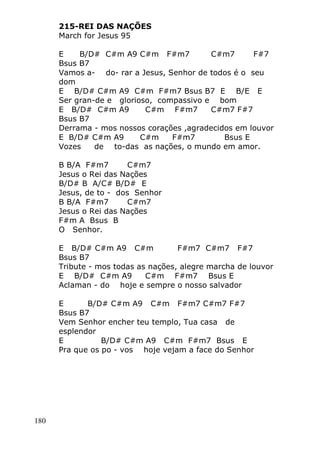 180
215-REI DAS NAÇÕES
March for Jesus 95
E B/D# C#m A9 C#m F#m7 C#m7 F#7
Bsus B7
Vamos a- do- rar a Jesus, Senhor de todos é o seu
dom
E B/D# C#m A9 C#m F#m7 Bsus B7 E B/E E
Ser gran-de e glorioso, compassivo e bom
E B/D# C#m A9 C#m F#m7 C#m7 F#7
Bsus B7
Derrama - mos nossos corações ,agradecidos em louvor
E B/D# C#m A9 C#m F#m7 Bsus E
Vozes de to-das as nações, o mundo em amor.
B B/A F#m7 C#m7
Jesus o Rei das Nações
B/D# B A/C# B/D# E
Jesus, de to - dos Senhor
B B/A F#m7 C#m7
Jesus o Rei das Nações
F#m A Bsus B
O Senhor.
E B/D# C#m A9 C#m F#m7 C#m7 F#7
Bsus B7
Tribute - mos todas as nações, alegre marcha de louvor
E B/D# C#m A9 C#m F#m7 Bsus E
Aclaman - do hoje e sempre o nosso salvador
E B/D# C#m A9 C#m F#m7 C#m7 F#7
Bsus B7
Vem Senhor encher teu templo, Tua casa de
esplendor
E B/D# C#m A9 C#m F#m7 Bsus E
Pra que os po - vos hoje vejam a face do Senhor
 
