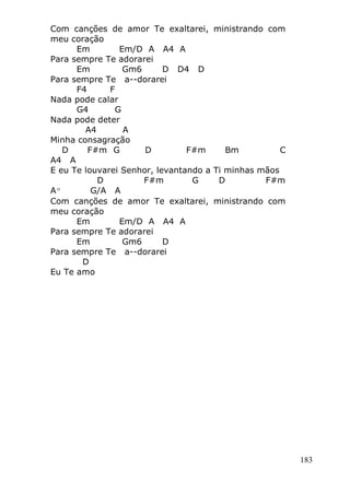 183
Com canções de amor Te exaltarei, ministrando com
meu coração
Em Em/D A A4 A
Para sempre Te adorarei
Em Gm6 D D4 D
Para sempre Te a--dorarei
F4 F
Nada pode calar
G4 G
Nada pode deter
A4 A
Minha consagração
D F#m G D F#m Bm C
A4 A
E eu Te louvarei Senhor, levantando a Ti minhas mãos
D F#m G D F#m
Aº G/A A
Com canções de amor Te exaltarei, ministrando com
meu coração
Em Em/D A A4 A
Para sempre Te adorarei
Em Gm6 D
Para sempre Te a--dorarei
D
Eu Te amo
 