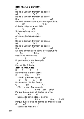 184
218-REINA O SENHOR
D
Reina o Senhor, tremam os povos
A7 F#7
Reina o Senhor, tremam os povos
Bm G A7
Ele está entronizado acima dos querubins
Bm F#m
O Senhor é grande em Sião
G Em
Sobremodo elevado
G A7
Acima de todos os povos
D
Reina o Senhor, tremam os povos
A7 F#7
Reina o Senhor, tremam os povos
Bm G A7
Ele está entronizado acima dos querubins
Bm F#m
Exaltai ao nosso Deus
G Em
E prostrai-vos aos Teus pés
G A7
Pois só Ele é Santo
219-RENOVA-ME
D G A D
Renova-me, Senhor Jesus
G Em A7
Já não quero ser igual
D G A D
Renova-me, Senhor Jesus
G Em A7
Põe em mim Teu coração
D F#m Bm Bm/A
Porque tudo o que há dentro de mim
G Em A7
Necessita ser mudado, Senhor
D F#m Bm Bm/A
Porque tudo o que há dentro do meu coração
G A7 D
Necessita mais de Ti
 