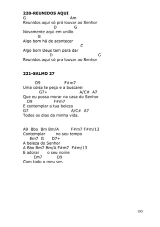 185
220-REUNIDOS AQUI
G Am
Reunidos aqui só prá louvar ao Senhor
D G
Novamente aqui em união
G
Algo bom há de acontecer
C
Algo bom Deus tem para dar
D G
Reunidos aqui só pra louvar ao Senhor
221-SALMO 27
D9 F#m7
Uma coisa te peço e a buscarei
G7+ A/C# A7
Que eu possa morar na casa do Senhor
D9 F#m7
E contemplar a tua beleza
G7 A/C# A7
Todos os dias da minha vida.
A9 Bbo Bm Bm/A F#m7 F#m/13
Contemplar no seu tempo
Em7 G D7+
A beleza do Senhor
A Bbo Bm7 Bm/A F#m7 F#m/13
E adorar o seu nome
Em7 D9
Com todo o meu ser.
 