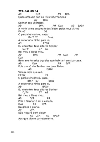 186
222-SALMO 84
A9 D/A A9 D/A
Quão amáveis são os teus tabernáculos
A9 D/A
Senhor dos Exércitos.
A9 D/A A9 D/A A9 E/G#
A minh' alma suspira e desfalece pelos teus átrios
F#m7 D9
O pardal encontrou casa,
Bm7 E7 Esus
A andorinha ninho para si.
A9 E/G#
Eu encontrei teus altares Senhor
D/F# E7 A9
Rei meu e Deus meu.
A9 D/A A9 D/A A9
D/A
Bem aventurados aqueles que habitam em sua casa.
A9 D/A A9 D/A
Pois um só dia Senhor nos teus Átrios
A9 E/G#
Valem mais que mil.
F#m7 D9
O pardal encontrou casa,
Bm7 E7 Esus
A andorinha ninho para si.
A9 E/G#
Eu encontrei teus altares Senhor
D/F# E7 A9
Rei meu e Deus meu.
A9 D/A A9
Pois o Senhor é sol e escudo
D/A A9 D/A
Da graça e glória.
A9 D/A
Não negará bem algum
A9 D/A A9 E/G#
Aos que vivem corretamente.
 