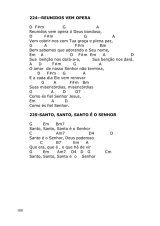 188
224--REUNIDOS VEM OPERA
D F#m G A
Reunidos vem opera ó Deus bondoso,
D F#m G A
Vem cobrir-nos com Tua graça e plena paz,
G A F#m Bm
Bem sabemos que adorando o Seu nome,
Em A D F#m Em A D
Sua benção nos dará-a-a, Sua benção nos dará.
A D F#m G A
O amor de nosso Senhor não termina,
D F#m G A
E a cada dia Ele vem renovar
G A F#m Bm
Suas misericórdias, misericórdias
G A D D7
Como és fiel Senhor Jesus,
Em A D
Como és fiel Senhor.
225-SANTO, SANTO, SANTO É O SENHOR
G Em Bm7
Santo, Santo, Santo é o Senhor
C Am7 D4 D
Santo é o Senhor, Deus poderoso
C B7 Em A
Que era, que é , e que há de vir
G Em Am7 D4 D G Cm
Santo, Santo, Santo é o Senhor
 