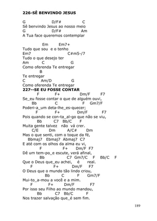 189
226-SÊ BENVINDO JESUS
G D/F# C
Sê benvindo Jesus ao nosso meio
G D/F# Am
A Tua face queremos contemplar
Em Em7+
Tudo que sou e o tenho
Em7 C#m5-/7
Tudo o que desejo ter
Am C G
Como oferenda Te entregar
B
Te entregar
C Am/D G
Como oferenda Te entregar
227--SE EU FOSSE CONTAR
F F+ Dm/F F7
Se_eu fosse contar o que de alguém ouvi,
Bb C F Gm7/F
Poderi-a_um deta-lhe_es-quecer;
F F+ Dm/F F7
Pois quando se con-ta_al-go que não se viu,
Bb C7 Bb/C F
Muita gente talvez não vá crer.
C/E Dm A/C# Dm
Mas o que senti, com o toque da fé,
Bbmaj7 Ebmaj7 Abmaj7 C7
E até com os olhos da alma eu vi,
F F+ Dm/F F7
Dê um tem-po_e escute, verá afinal,
Bb C7 Gm7/C F Bb/C F
Que o Deus que_eu achei, é real.
F F+ Dm/F F7
O Deus que o mundo tão lindo criou,
Bb C F Gm7/F
Mui-to_a-mou a você e a mim.
F F+ Dm/F F7
Por isso seu Filho ao mundo mandou,
Bb C7 Bb/C F
Nos trazer salvação que_é sem fim.
 