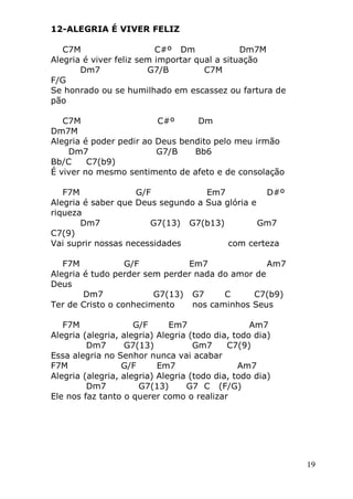 19
12-ALEGRIA É VIVER FELIZ
C7M C#º Dm Dm7M
Alegria é viver feliz sem importar qual a situação
Dm7 G7/B C7M
F/G
Se honrado ou se humilhado em escassez ou fartura de
pão
C7M C#º Dm
Dm7M
Alegria é poder pedir ao Deus bendito pelo meu irmão
Dm7 G7/B Bb6
Bb/C C7(b9)
É viver no mesmo sentimento de afeto e de consolação
F7M G/F Em7 D#º
Alegria é saber que Deus segundo a Sua glória e
riqueza
Dm7 G7(13) G7(b13) Gm7
C7(9)
Vai suprir nossas necessidades com certeza
F7M G/F Em7 Am7
Alegria é tudo perder sem perder nada do amor de
Deus
Dm7 G7(13) G7 C C7(b9)
Ter de Cristo o conhecimento nos caminhos Seus
F7M G/F Em7 Am7
Alegria (alegria, alegria) Alegria (todo dia, todo dia)
Dm7 G7(13) Gm7 C7(9)
Essa alegria no Senhor nunca vai acabar
F7M G/F Em7 Am7
Alegria (alegria, alegria) Alegria (todo dia, todo dia)
Dm7 G7(13) G7 C (F/G)
Ele nos faz tanto o querer como o realizar
 
