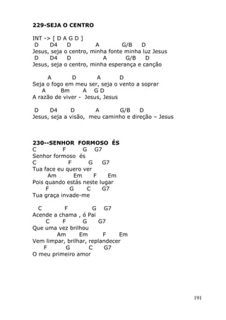 191
229-SEJA O CENTRO
INT -> [ D A G D ]
D D4 D A G/B D
Jesus, seja o centro, minha fonte minha luz Jesus
D D4 D A G/B D
Jesus, seja o centro, minha esperança e canção
A D A D
Seja o fogo em meu ser, seja o vento a soprar
A Bm A G D
A razão de viver - Jesus, Jesus
D D4 D A G/B D
Jesus, seja a visão, meu caminho e direção – Jesus
230--SENHOR FORMOSO ÉS
C F G G7
Senhor formoso és
C F G G7
Tua face eu quero ver
Am Em F Em
Pois quando estás neste lugar
F G C G7
Tua graça invade-me
C F G G7
Acende a chama , ó Pai
C F G G7
Que uma vez brilhou
Am Em F Em
Vem limpar, brilhar, replandecer
F G C G7
O meu primeiro amor
 