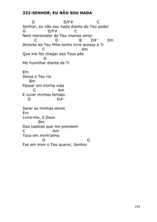 193
232-SENHOR, EU NÃO SOU NADA
G D/F# C
Senhor, eu não sou nada diante do Teu poder
G D/F# C
Nem merecedor do Teu imenso amor
C D B D# Em
Através do Teu filho tenho livre acesso a Ti
C Am
Que me fez chegar aos Teus pés
D
Me humilhar diante de Ti
Em
Deixa o Teu rio
Bm
Passar em minha vida
C Am
E curar minhas feridas
D D#
Sarar as minhas dores
Em
Livra-me, ó Deus
Bm
Das cadeias que me prendem
C Am
Toca em minh’alma
D G
Faz em mim o Teu querer, Senhor
 