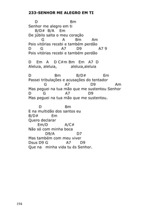 194
233-SENHOR ME ALEGRO EM TI
D Bm
Senhor me alegro em ti
B/D# B/A Em
De júbilo salta o meu coração
G A Bm Am
Pois vitórias recebi e também perdão
D G A7 D9 A7 9
Pois vitórias recebi e também perdão
D Em A D C#m Bm Em A7 D
Aleluia, aleluia, aleluia,aleluia
D Bm B/D# Em
Passei tribulações e acusações do tentador
G A7 D9 Am
Mas peguei na tua mão que me sustentou Senhor
D G A7 D9
Mas peguei na tua mão que me sustentou.
D Bm
E na multidão dos santos eu
B/D# Em
Quero declarar
Em/D A/C#
Não só com minha boca
D9/A D7
Mas também com meu viver
Dsus D9 G A7 D9
Que na minha vida tu és Senhor.
 