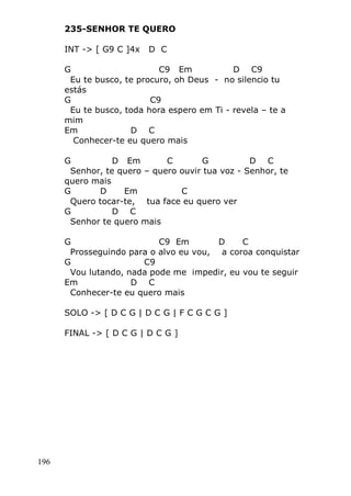 196
235-SENHOR TE QUERO
INT -> [ G9 C ]4x D C
G C9 Em D C9
Eu te busco, te procuro, oh Deus - no silencio tu
estás
G C9
Eu te busco, toda hora espero em Ti - revela – te a
mim
Em D C
Conhecer-te eu quero mais
G D Em C G D C
Senhor, te quero – quero ouvir tua voz - Senhor, te
quero mais
G D Em C
Quero tocar-te, tua face eu quero ver
G D C
Senhor te quero mais
G C9 Em D C
Prosseguindo para o alvo eu vou, a coroa conquistar
G C9
Vou lutando, nada pode me impedir, eu vou te seguir
Em D C
Conhecer-te eu quero mais
SOLO -> [ D C G | D C G | F C G C G ]
FINAL -> [ D C G | D C G ]
 