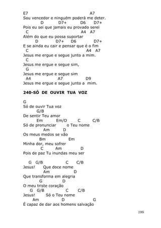 199
E7 A7
Sou vencedor e ninguém poderá me deter.
D D7+ D6 D7+
Pois eu sei que jamais eu provado serei
C A4 A7
Além do que eu possa suportar
D D7+ D6 D7+
E se ainda eu cair e pensar que é o fim
C A4 A7
Jesus me ergue e segue junto a mim.
C
Jesus me ergue e segue sim,
G
Jesus me ergue e segue sim
A4 A7 D9
Jesus me ergue e segue junto a mim.
240-SÓ DE OUVIR TUA VOZ
G
Só de ouvir Tua voz
G/B
De sentir Teu amor
Em Em/D C C/B
Só de pronunciar o Teu nome
Am D
Os meus medos se vão
Bm Em
Minha dor, meu sofrer
C Am D
Pois de paz Tu inundas meu ser
G G/B C C/B
Jesus! Que doce nome
Am D
Que transforma em alegria
G D
O meu triste coração
G G/B C C/B
Jesus! Só o Teu nome
Am D G
É capaz de dar aos homens salvação
 