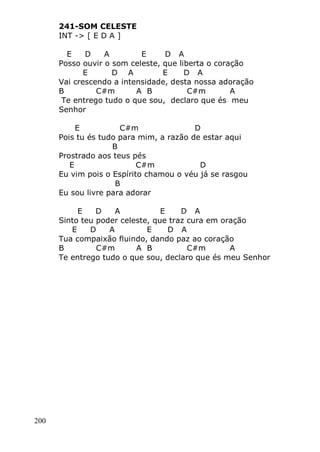 200
241-SOM CELESTE
INT -> [ E D A ]
E D A E D A
Posso ouvir o som celeste, que liberta o coração
E D A E D A
Vai crescendo a intensidade, desta nossa adoração
B C#m A B C#m A
Te entrego tudo o que sou, declaro que és meu
Senhor
E C#m D
Pois tu és tudo para mim, a razão de estar aqui
B
Prostrado aos teus pés
E C#m D
Eu vim pois o Espírito chamou o véu já se rasgou
B
Eu sou livre para adorar
E D A E D A
Sinto teu poder celeste, que traz cura em oração
E D A E D A
Tua compaixão fluindo, dando paz ao coração
B C#m A B C#m A
Te entrego tudo o que sou, declaro que és meu Senhor
 