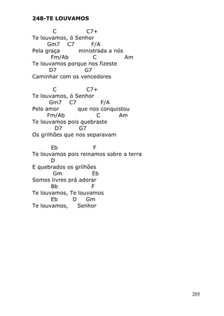 205
248-TE LOUVAMOS
C C7+
Te louvamos, ó Senhor
Gm7 C7 F/A
Pela graça ministrada a nós
Fm/Ab C Am
Te louvamos porque nos fizeste
D7 G7
Caminhar com os vencedores
C C7+
Te louvamos, ó Senhor
Gm7 C7 F/A
Pelo amor que nos conquistou
Fm/Ab C Am
Te louvamos pois quebraste
D7 G7
Os grilhões que nos separavam
Eb F
Te louvamos pois reinamos sobre a terra
D
E quebrados os grilhões
Gm Eb
Somos livres prá adorar
Bb F
Te louvamos, Te louvamos
Eb D Gm
Te louvamos, Senhor
 