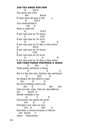 206
249-TEU AMOR POR MIM
D D/F#
Teu amor por mim
Bm Bm/A
É mais doce do que o mel 2X
G D/F#
Tua misericórdia é
Em A
Nova a cada dia
G D/F#
É por isso que eu Te louvo
C C/B
É por isso que eu Te sirvo
D Em A
É por isso que eu Te dou o meu amor
G D/F#
É por isso que eu Te louvo
C C/B
É por isso que eu Te sirvo
D A D
É por isso que eu Te dou o meu amor
250-TODO PODER PERTENCE A JESUS
G Bm C
Todo poder pertence a Jesus
G D C
Ele é o Rei dos reis, Senhor dos senhores
G G/C G
Se despiu de Sua glória e aqui
Em D G
Na terra habitou entre nós
Am D Bm Em
Veio pra dar vida, vida em abundância
Am Am/G D
Sendo verdade e luz
G C G
Consumou seu plano de amor
Em D G
Entregou sua vida na cruz
Am D Bm E
Derrotou a morte arrasou o inferno
Am Am/G F
Jesus ressuscitou
 