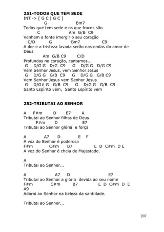 207
251-TODOS QUE TEM SEDE
INT -> [ G C | G C ]
G Bm7
Todos que tem sede e os que fracos são
C Am G/B C9
Venham a fonte imergir o seu coração
C/D G Bm7 C9
A dor e a tristeza lavada serão nas ondas do amor de
Deus
Am G/B C9 C/D
Profundas no coração, cantamos...
G D/G G D/G C9 G D/G G D/G C9
Vem Senhor Jesus, vem Senhor Jesus
G D/G G G/B C9 G D/G G G/B C9
Vem Senhor Jesus vem Senhor Jesus
G D/G# G G/B C9 G D/G G G/B C9
Santo Espírito vem, Santo Espírito vem
252-TRIBUTAI AO SENHOR
A F#m D E7 A
Tributai ao Senhor filhos de Deus
F#m D E7
Tributai ao Senhor glória e força
A A7 D E F
A voz do Senhor é poderosa
F#m C#m B7 E D C#m D E
A voz do Senhor é cheia de Majestade.
A
Tributai ao Senhor...
A A7 D E7
Tributai ao Senhor a glória devida ao seu nome
F#m C#m B7 E D C#m D E
A9
Adorai ao Senhor na beleza da santidade.
Tributai ao Senhor...
 